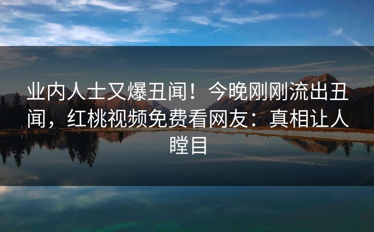 业内人士又爆丑闻！今晚刚刚流出丑闻，红桃视频免费看网友：真相让人瞠目