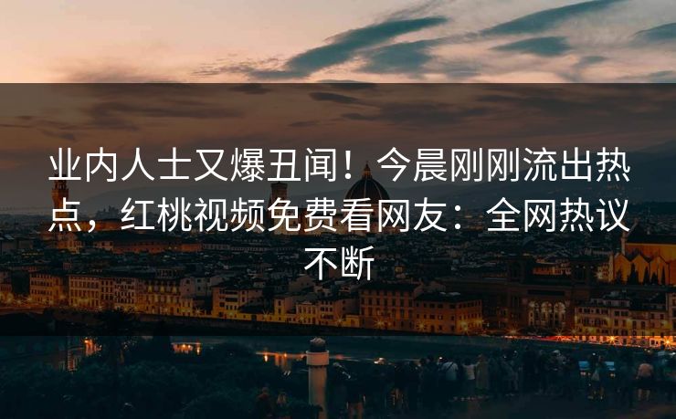 业内人士又爆丑闻！今晨刚刚流出热点，红桃视频免费看网友：全网热议不断