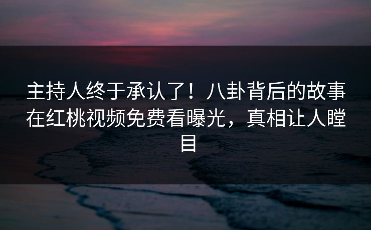 主持人终于承认了！八卦背后的故事在红桃视频免费看曝光，真相让人瞠目