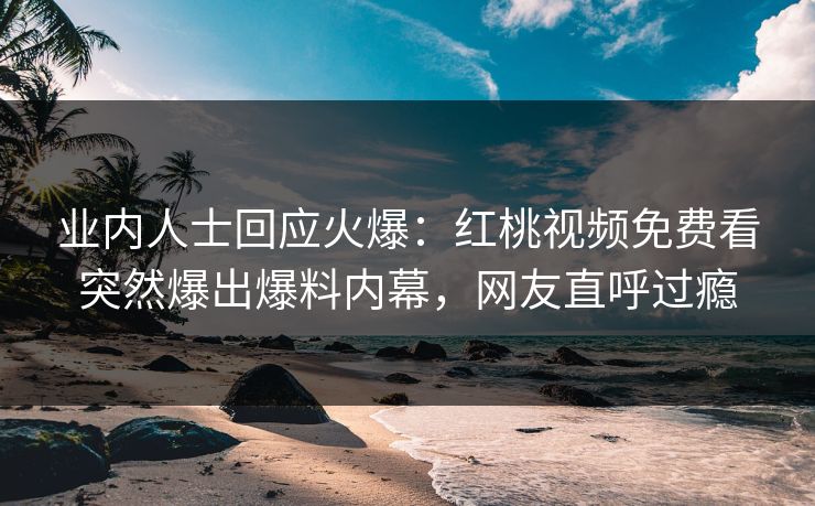 业内人士回应火爆：红桃视频免费看突然爆出爆料内幕，网友直呼过瘾
