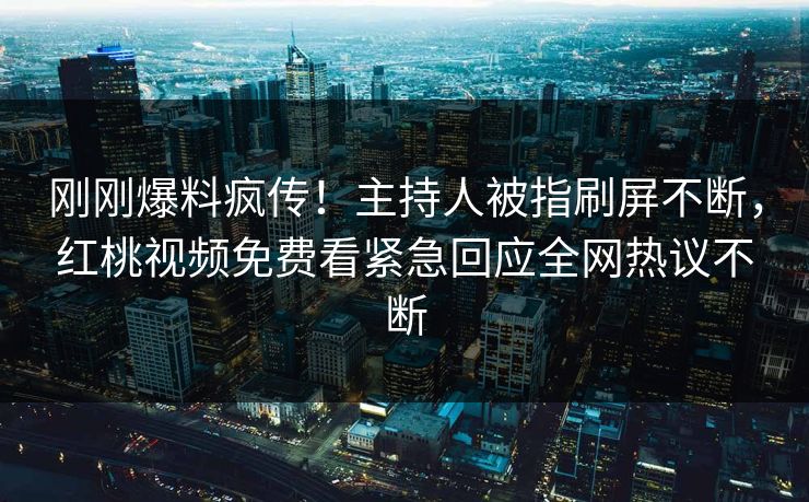 刚刚爆料疯传！主持人被指刷屏不断，红桃视频免费看紧急回应全网热议不断