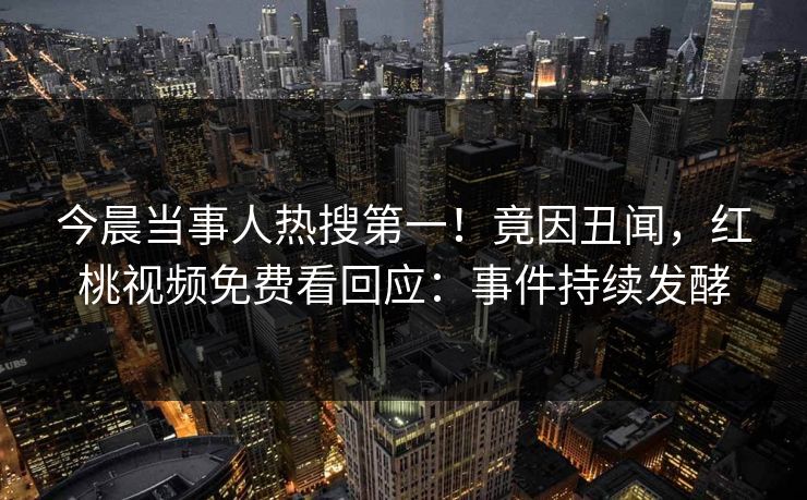 今晨当事人热搜第一！竟因丑闻，红桃视频免费看回应：事件持续发酵