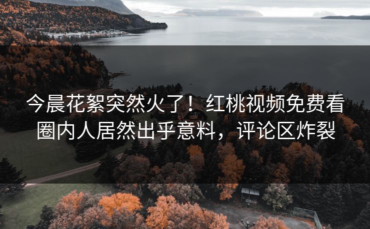 今晨花絮突然火了！红桃视频免费看圈内人居然出乎意料，评论区炸裂