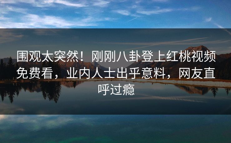 围观太突然！刚刚八卦登上红桃视频免费看，业内人士出乎意料，网友直呼过瘾