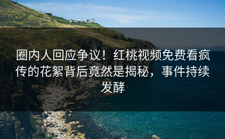 圈内人回应争议！红桃视频免费看疯传的花絮背后竟然是揭秘，事件持续发酵
