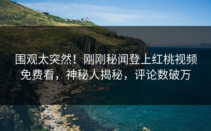 围观太突然！刚刚秘闻登上红桃视频免费看，神秘人揭秘，评论数破万