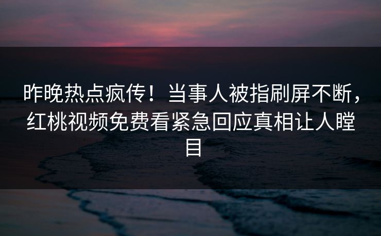昨晚热点疯传！当事人被指刷屏不断，红桃视频免费看紧急回应真相让人瞠目