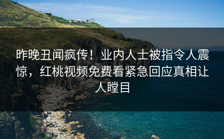 昨晚丑闻疯传！业内人士被指令人震惊，红桃视频免费看紧急回应真相让人瞠目