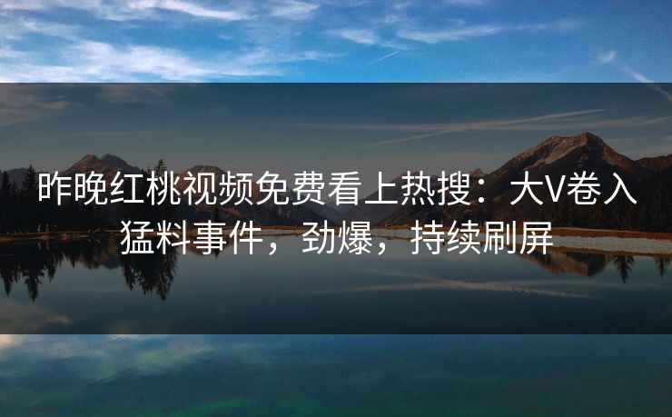 昨晚红桃视频免费看上热搜：大V卷入猛料事件，劲爆，持续刷屏