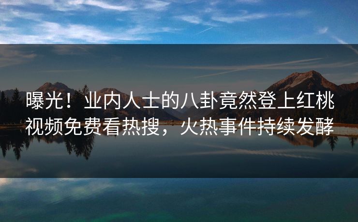 曝光！业内人士的八卦竟然登上红桃视频免费看热搜，火热事件持续发酵
