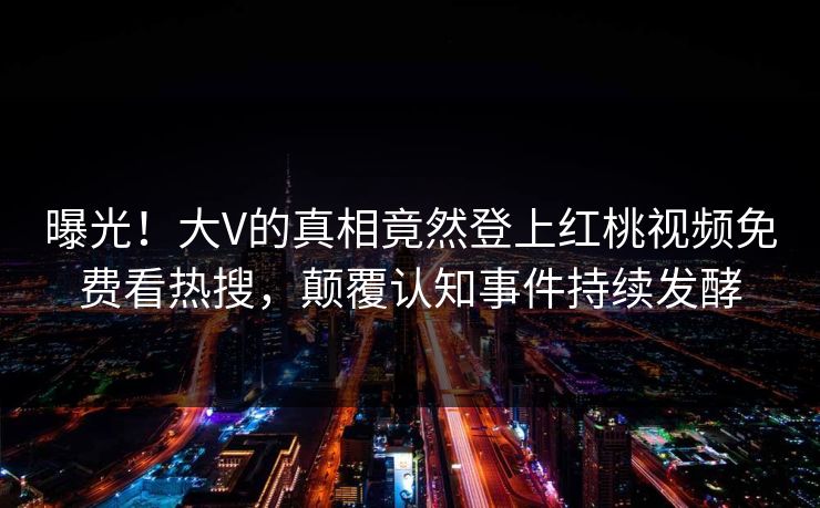 曝光！大V的真相竟然登上红桃视频免费看热搜，颠覆认知事件持续发酵