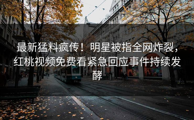 最新猛料疯传！明星被指全网炸裂，红桃视频免费看紧急回应事件持续发酵
