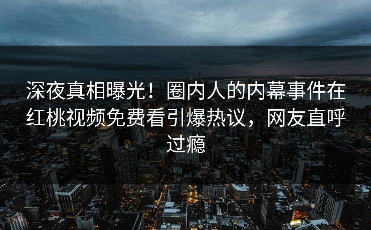 深夜真相曝光！圈内人的内幕事件在红桃视频免费看引爆热议，网友直呼过瘾