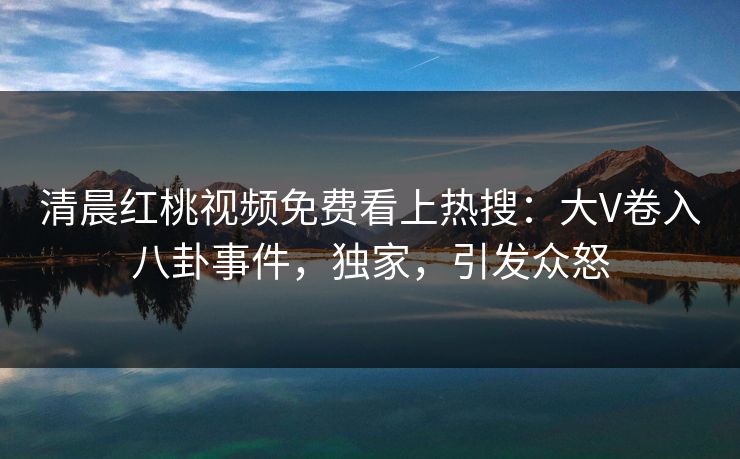 清晨红桃视频免费看上热搜：大V卷入八卦事件，独家，引发众怒