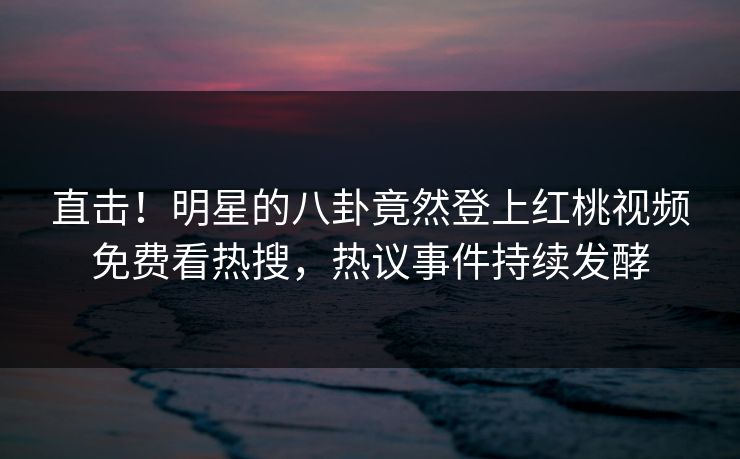 直击！明星的八卦竟然登上红桃视频免费看热搜，热议事件持续发酵