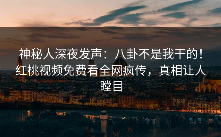 神秘人深夜发声：八卦不是我干的！红桃视频免费看全网疯传，真相让人瞠目