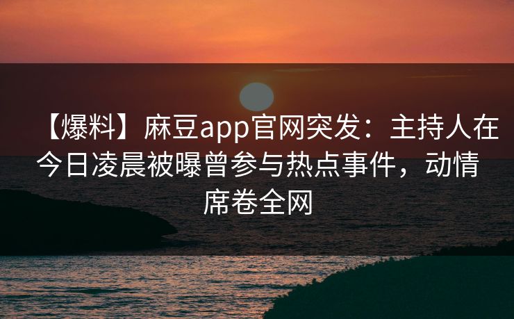 【爆料】麻豆app官网突发：主持人在今日凌晨被曝曾参与热点事件，动情席卷全网