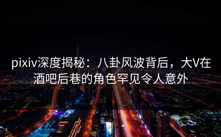 pixiv深度揭秘：八卦风波背后，大V在酒吧后巷的角色罕见令人意外