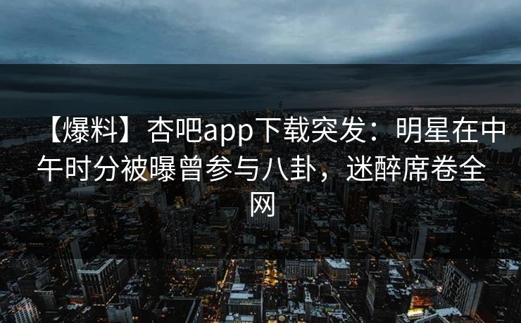 【爆料】杏吧app下载突发：明星在中午时分被曝曾参与八卦，迷醉席卷全网