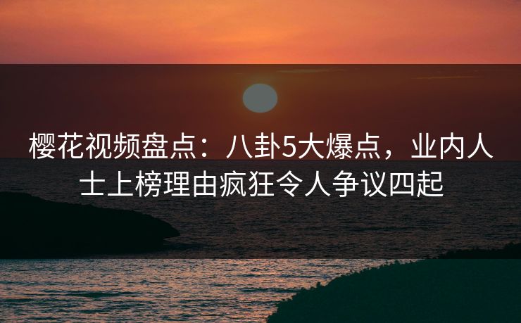 樱花视频盘点：八卦5大爆点，业内人士上榜理由疯狂令人争议四起