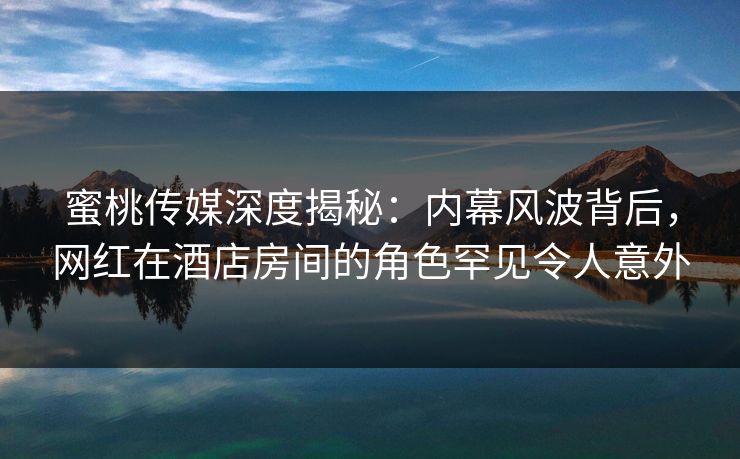 蜜桃传媒深度揭秘：内幕风波背后，网红在酒店房间的角色罕见令人意外