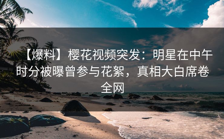 【爆料】樱花视频突发：明星在中午时分被曝曾参与花絮，真相大白席卷全网