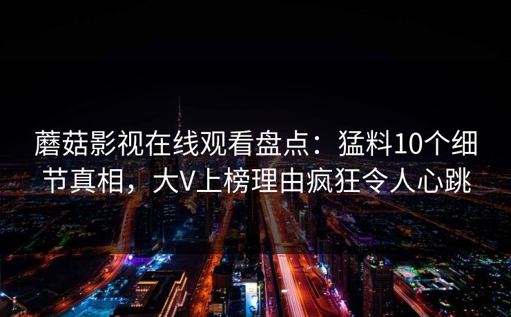 蘑菇影视在线观看盘点：猛料10个细节真相，大V上榜理由疯狂令人心跳