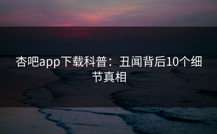 杏吧app下载科普：丑闻背后10个细节真相