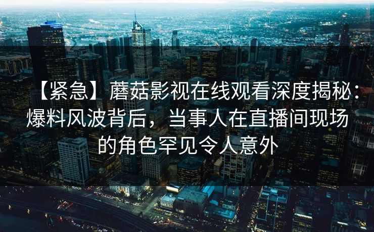【紧急】蘑菇影视在线观看深度揭秘：爆料风波背后，当事人在直播间现场的角色罕见令人意外