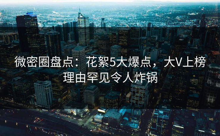 微密圈盘点：花絮5大爆点，大V上榜理由罕见令人炸锅