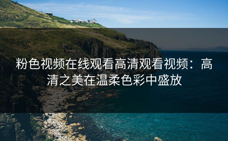 粉色视频在线观看高清观看视频：高清之美在温柔色彩中盛放