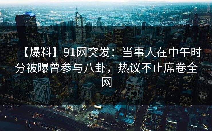 【爆料】91网突发：当事人在中午时分被曝曾参与八卦，热议不止席卷全网
