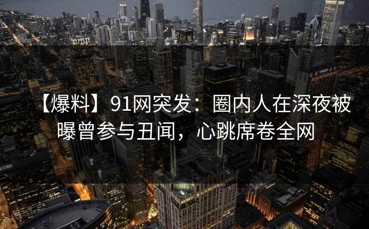 【爆料】91网突发：圈内人在深夜被曝曾参与丑闻，心跳席卷全网