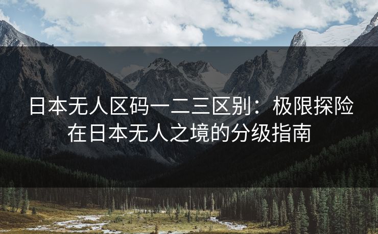 日本无人区码一二三区别：极限探险在日本无人之境的分级指南