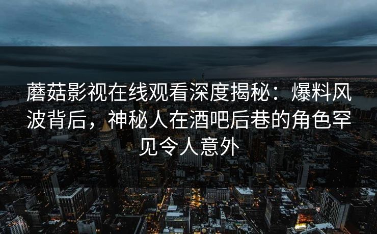 蘑菇影视在线观看深度揭秘：爆料风波背后，神秘人在酒吧后巷的角色罕见令人意外