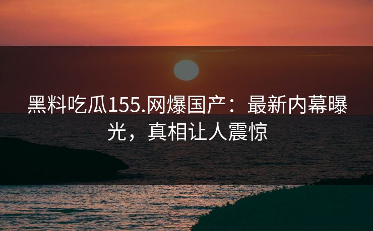 黑料吃瓜155.网爆国产：最新内幕曝光，真相让人震惊
