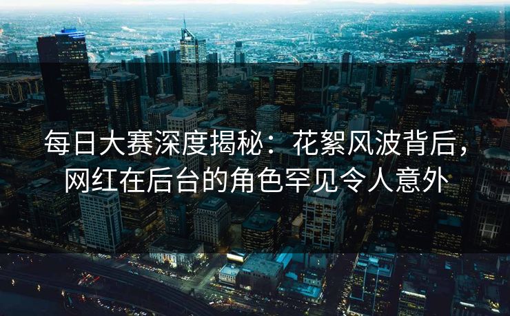每日大赛深度揭秘：花絮风波背后，网红在后台的角色罕见令人意外