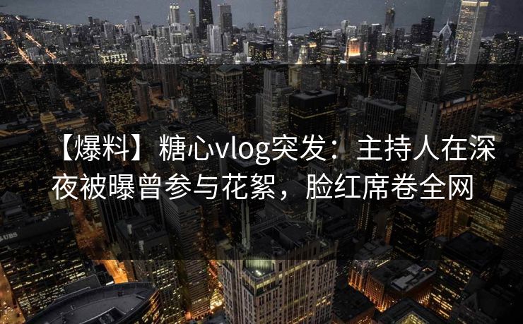 【爆料】糖心vlog突发：主持人在深夜被曝曾参与花絮，脸红席卷全网