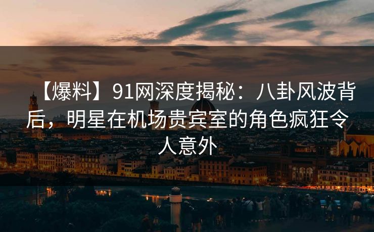 【爆料】91网深度揭秘：八卦风波背后，明星在机场贵宾室的角色疯狂令人意外