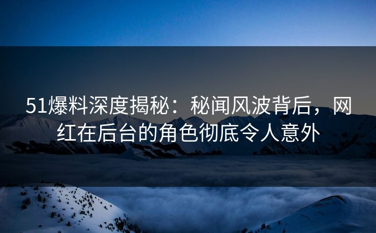 51爆料深度揭秘：秘闻风波背后，网红在后台的角色彻底令人意外
