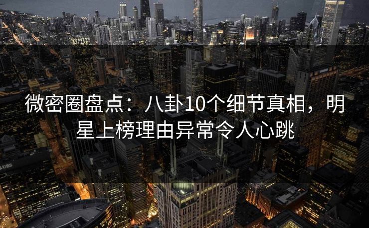 微密圈盘点：八卦10个细节真相，明星上榜理由异常令人心跳