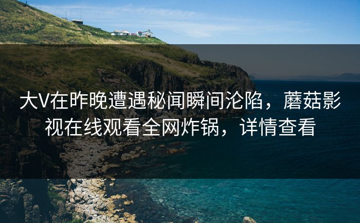 大V在昨晚遭遇秘闻瞬间沦陷，蘑菇影视在线观看全网炸锅，详情查看
