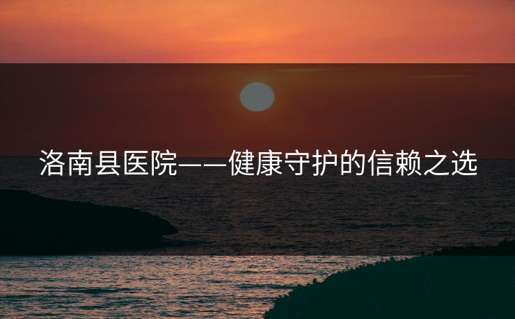 洛南县医院——健康守护的信赖之选