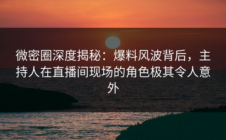 微密圈深度揭秘：爆料风波背后，主持人在直播间现场的角色极其令人意外