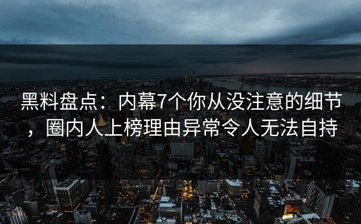黑料盘点：内幕7个你从没注意的细节，圈内人上榜理由异常令人无法自持