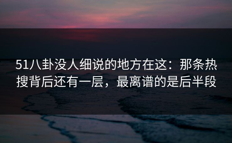 51八卦没人细说的地方在这：那条热搜背后还有一层，最离谱的是后半段