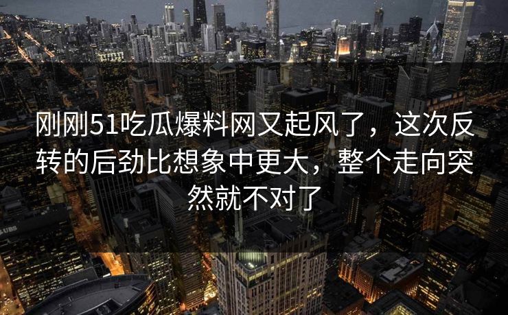 刚刚51吃瓜爆料网又起风了，这次反转的后劲比想象中更大，整个走向突然就不对了