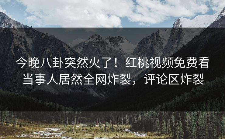 今晚八卦突然火了！红桃视频免费看当事人居然全网炸裂，评论区炸裂