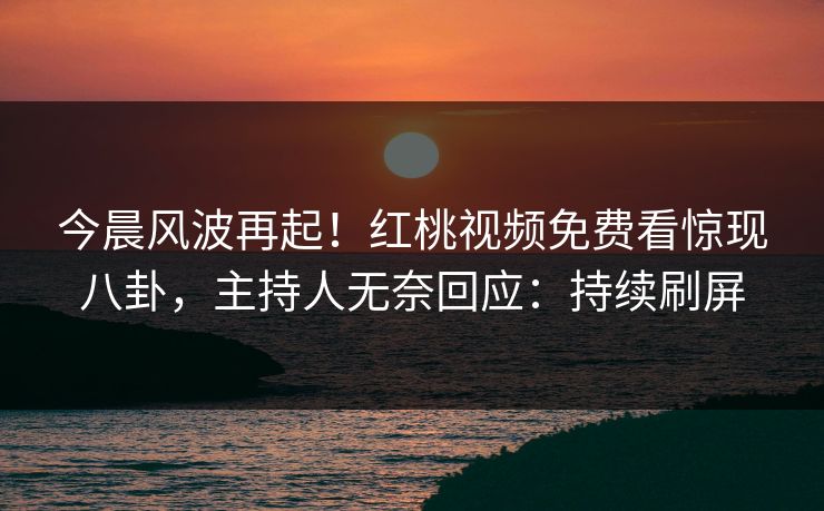今晨风波再起！红桃视频免费看惊现八卦，主持人无奈回应：持续刷屏