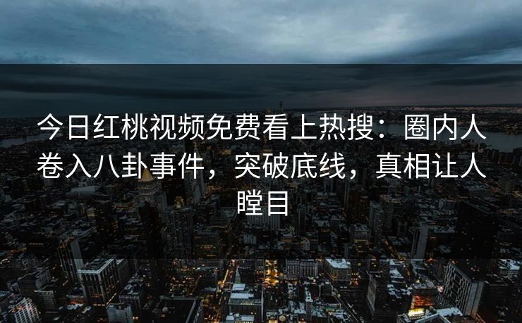 今日红桃视频免费看上热搜：圈内人卷入八卦事件，突破底线，真相让人瞠目